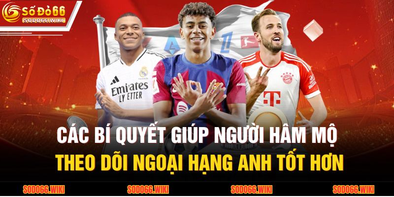 Các bí quyết giúp người hâm mộ theo dõi Ngoại hạng Anh tốt hơn
